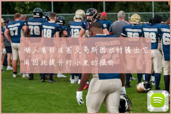 湖人看好活塞交易斯图尔特腾出空间因此提升对小里的报价