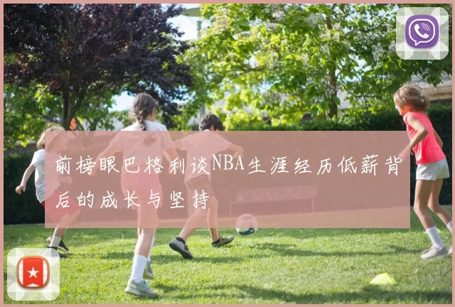 前榜眼巴格利谈NBA生涯经历低薪背后的成长与坚持