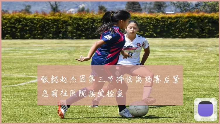 张懿赵杰因第三节摔伤离场赛后紧急前往医院接受检查