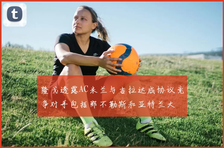 隆戈透露AC米兰与吉拉达成协议竞争对手包括那不勒斯和亚特兰大